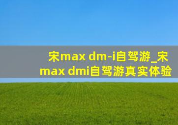 宋max dm-i自驾游_宋max dmi自驾游真实体验